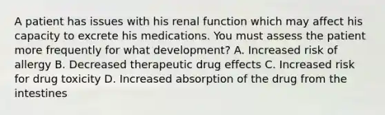 A patient has issues with his renal function which may affect his capacity to excrete his medications. You must assess the patient more frequently for what development? A. Increased risk of allergy B. Decreased therapeutic drug effects C. Increased risk for drug toxicity D. Increased absorption of the drug from the intestines