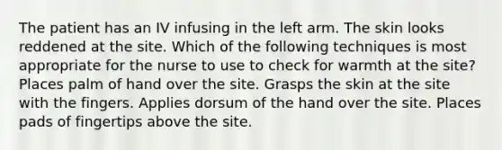 The patient has an IV infusing in the left arm. The skin looks reddened at the site. Which of the following techniques is most appropriate for the nurse to use to check for warmth at the site? Places palm of hand over the site. Grasps the skin at the site with the fingers. Applies dorsum of the hand over the site. Places pads of fingertips above the site.