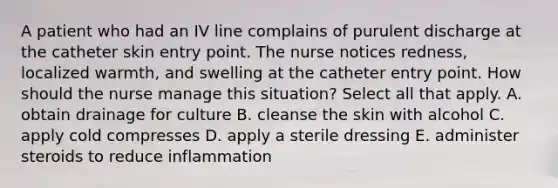 A patient who had an IV line complains of purulent discharge at the catheter skin entry point. The nurse notices redness, localized warmth, and swelling at the catheter entry point. How should the nurse manage this situation? Select all that apply. A. obtain drainage for culture B. cleanse the skin with alcohol C. apply cold compresses D. apply a sterile dressing E. administer steroids to reduce inflammation