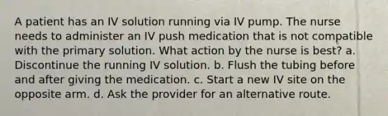 A patient has an IV solution running via IV pump. The nurse needs to administer an IV push medication that is not compatible with the primary solution. What action by the nurse is best? a. Discontinue the running IV solution. b. Flush the tubing before and after giving the medication. c. Start a new IV site on the opposite arm. d. Ask the provider for an alternative route.