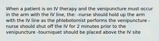 When a patient is on IV therapy and the venipuncture must occur in the arm with the IV line, the: -nurse should hold up the arm with the IV line as the phlebotomist performs the venipuncture -nurse should shut off the IV for 2 minutes prior to the venipuncture -tourniquet should be placed above the IV site