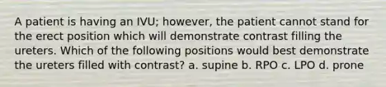 A patient is having an IVU; however, the patient cannot stand for the erect position which will demonstrate contrast filling the ureters. Which of the following positions would best demonstrate the ureters filled with contrast? a. supine b. RPO c. LPO d. prone