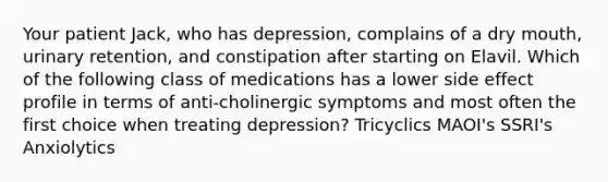 Your patient Jack, who has depression, complains of a dry mouth, urinary retention, and constipation after starting on Elavil. Which of the following class of medications has a lower side effect profile in terms of anti-cholinergic symptoms and most often the first choice when treating depression? Tricyclics MAOI's SSRI's Anxiolytics