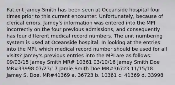 Patient Jamey Smith has been seen at Oceanside hospital four times prior to this current encounter. Unfortunately, because of clerical errors, Jamey's information was entered into the MPI incorrectly on the four previous admissions, and consequently has four different medical record numbers. The unit numbering system is used at Oceanside hospital. In looking at the entries into the MPI, which medical record number should be used for all visits? Jamey's previous entries into the MPI are as follows: 09/03/15 Jamey Smith MR# 10361 03/10/16 Jamey Smith Doe MR#33998 07/23/17 Jamie Smith Doe MR#36723 11/15/18. Jamey S. Doe. MR#41369 a. 36723 b. 10361 c. 41369 d. 33998