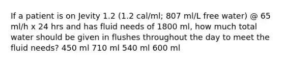 If a patient is on Jevity 1.2 (1.2 cal/ml; 807 ml/L free water) @ 65 ml/h x 24 hrs and has fluid needs of 1800 ml, how much total water should be given in flushes throughout the day to meet the fluid needs? 450 ml 710 ml 540 ml 600 ml