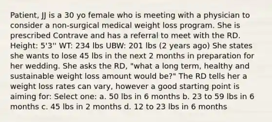 Patient, JJ is a 30 yo female who is meeting with a physician to consider a non-surgical medical weight loss program. She is prescribed Contrave and has a referral to meet with the RD. Height: 5'3'' WT: 234 lbs UBW: 201 lbs (2 years ago) She states she wants to lose 45 lbs in the next 2 months in preparation for her wedding. She asks the RD, "what a long term, healthy and sustainable weight loss amount would be?" The RD tells her a weight loss rates can vary, however a good starting point is aiming for: Select one: a. 50 lbs in 6 months b. 23 to 59 lbs in 6 months c. 45 lbs in 2 months d. 12 to 23 lbs in 6 months