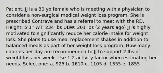 Patient, JJ is a 30 yo female who is meeting with a physician to consider a non-surgical medical weight loss program. She is prescribed Contrave and has a referral to meet with the RD. Height: 5'3'' WT: 234 lbs UBW: 201 lbs (2 years ago) JJ is highly motivated to significantly reduce her calorie intake for weight loss. She plans to use meal replacement shakes in addition to balanced meals as part of her weight loss program. How many calories per day are recommended to JJ to support 2 lbs of weight loss per week. Use 1.2 activity factor when estimating her needs. Select one: a. 925 b. 1610 c. 1105 d. 1355 e. 1855