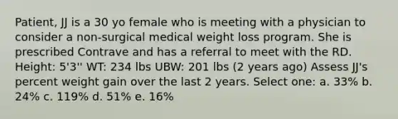 Patient, JJ is a 30 yo female who is meeting with a physician to consider a non-surgical medical weight loss program. She is prescribed Contrave and has a referral to meet with the RD. Height: 5'3'' WT: 234 lbs UBW: 201 lbs (2 years ago) Assess JJ's percent weight gain over the last 2 years. Select one: a. 33% b. 24% c. 119% d. 51% e. 16%