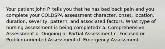 Your patient John P. tells you that he has bad back pain and you complete your COLDSPA assessment character, onset, location, duration, severity, pattern, and associated factors. What type of nursing assessment is being completed? a. Comprehensive Assessment b. Ongoing or Partial Assessment c. Focused or Problem-oriented Assessment d. Emergency Assessment