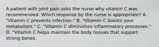 A patient with joint pain asks the nurse why vitamin C was recommended. Which response by the nurse is appropriate? A. "Vitamin C prevents infection." B. "Vitamin C boosts your metabolism." C. "Vitamin C diminishes inflammatory processes." D. "Vitamin C helps maintain the body tissues that support strong bones.