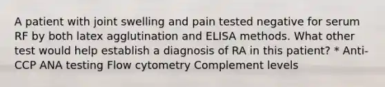 A patient with joint swelling and pain tested negative for serum RF by both latex agglutination and ELISA methods. What other test would help establish a diagnosis of RA in this patient? * Anti-CCP ANA testing Flow cytometry Complement levels