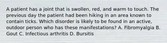 A patient has a joint that is swollen, red, and warm to touch. The previous day the patient had been hiking in an area known to contain ticks. Which disorder is likely to be found in an active, outdoor person who has these manifestations? A. Fibromyalgia B. Gout C. Infectious arthritis D. Bursitis