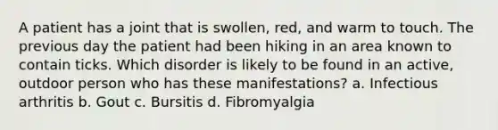 A patient has a joint that is swollen, red, and warm to touch. The previous day the patient had been hiking in an area known to contain ticks. Which disorder is likely to be found in an active, outdoor person who has these manifestations? a. Infectious arthritis b. Gout c. Bursitis d. Fibromyalgia