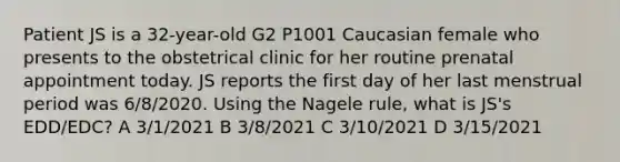 Patient JS is a 32-year-old G2 P1001 Caucasian female who presents to the obstetrical clinic for her routine prenatal appointment today. JS reports the first day of her last menstrual period was 6/8/2020. Using the Nagele rule, what is JS's EDD/EDC? A 3/1/2021 B 3/8/2021 C 3/10/2021 D 3/15/2021