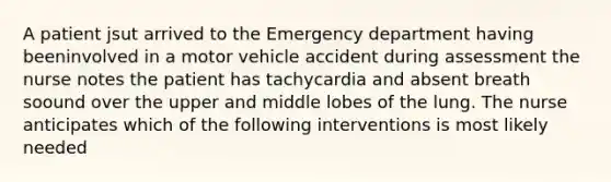 A patient jsut arrived to the Emergency department having beeninvolved in a motor vehicle accident during assessment the nurse notes the patient has tachycardia and absent breath soound over the upper and middle lobes of the lung. The nurse anticipates which of the following interventions is most likely needed