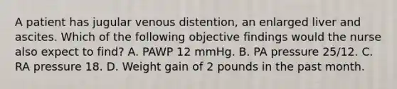 A patient has jugular venous distention, an enlarged liver and ascites. Which of the following objective findings would the nurse also expect to find? A. PAWP 12 mmHg. B. PA pressure 25/12. C. RA pressure 18. D. Weight gain of 2 pounds in the past month.