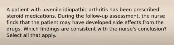 A patient with juvenile idiopathic arthritis has been prescribed steroid medications. During the follow-up assessment, the nurse finds that the patient may have developed side effects from the drugs. Which findings are consistent with the nurse's conclusion? Select all that apply.