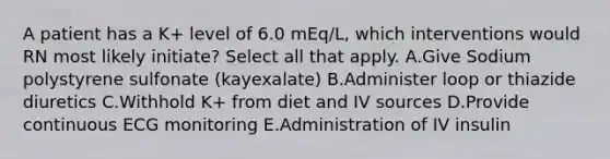 A patient has a K+ level of 6.0 mEq/L, which interventions would RN most likely initiate? Select all that apply. A.Give Sodium polystyrene sulfonate (kayexalate) B.Administer loop or thiazide diuretics C.Withhold K+ from diet and IV sources D.Provide continuous ECG monitoring E.Administration of IV insulin