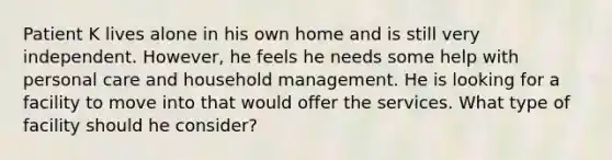 Patient K lives alone in his own home and is still very independent. However, he feels he needs some help with personal care and household management. He is looking for a facility to move into that would offer the services. What type of facility should he consider?