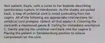 Your patient, Kayla, calls a nurse to her bedside describing spontaneous rupture of membranes. As the sheets are pulled back, a loop of umbilical cord is noted protruding from her vagina. All of the following are appropriate interventions for umbilical cord prolapse. (Select all that apply.) A. Covering the cord with a moistened gauze B. Calling for immediate assistance C. Gently placing the umbilical cord back into the vagina D. Placing the patient in Trendelenburg position to relieve compression on the cord.