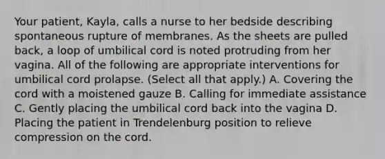 Your patient, Kayla, calls a nurse to her bedside describing spontaneous rupture of membranes. As the sheets are pulled back, a loop of umbilical cord is noted protruding from her vagina. All of the following are appropriate interventions for umbilical cord prolapse. (Select all that apply.) A. Covering the cord with a moistened gauze B. Calling for immediate assistance C. Gently placing the umbilical cord back into the vagina D. Placing the patient in Trendelenburg position to relieve compression on the cord.