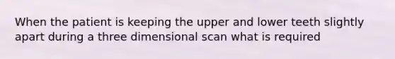 When the patient is keeping the upper and lower teeth slightly apart during a three dimensional scan what is required