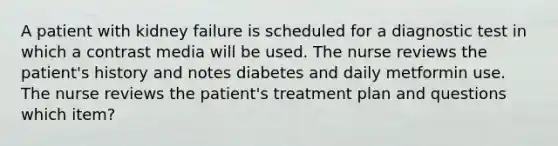 A patient with kidney failure is scheduled for a diagnostic test in which a contrast media will be used. The nurse reviews the patient's history and notes diabetes and daily metformin use. The nurse reviews the patient's treatment plan and questions which item?