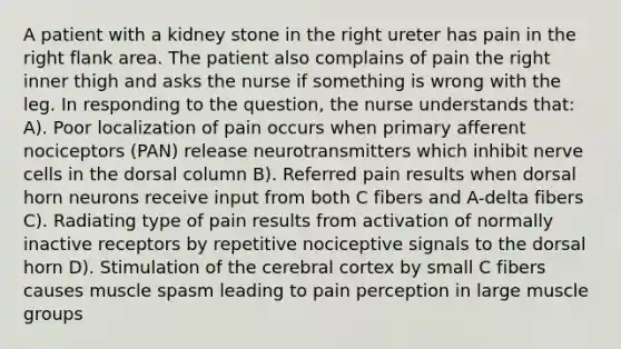 A patient with a kidney stone in the right ureter has pain in the right flank area. The patient also complains of pain the right inner thigh and asks the nurse if something is wrong with the leg. In responding to the question, the nurse understands that: A). Poor localization of pain occurs when primary afferent nociceptors (PAN) release neurotransmitters which inhibit nerve cells in the dorsal column B). Referred pain results when dorsal horn neurons receive input from both C fibers and A-delta fibers C). Radiating type of pain results from activation of normally inactive receptors by repetitive nociceptive signals to the dorsal horn D). Stimulation of the cerebral cortex by small C fibers causes muscle spasm leading to pain perception in large muscle groups