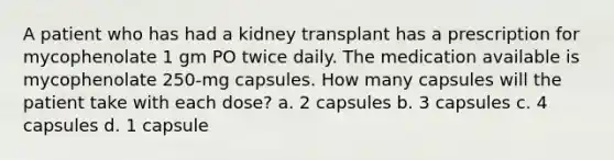 A patient who has had a kidney transplant has a prescription for mycophenolate 1 gm PO twice daily. The medication available is mycophenolate 250-mg capsules. How many capsules will the patient take with each dose? a. 2 capsules b. 3 capsules c. 4 capsules d. 1 capsule