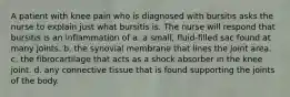 A patient with knee pain who is diagnosed with bursitis asks the nurse to explain just what bursitis is. The nurse will respond that bursitis is an inflammation of a. a small, fluid-filled sac found at many joints. b. the synovial membrane that lines the joint area. c. the fibrocartilage that acts as a shock absorber in the knee joint. d. any connective tissue that is found supporting the joints of the body.