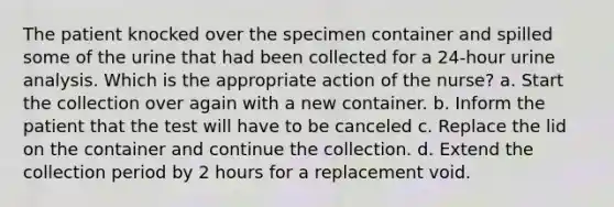 The patient knocked over the specimen container and spilled some of the urine that had been collected for a 24-hour urine analysis. Which is the appropriate action of the nurse? a. Start the collection over again with a new container. b. Inform the patient that the test will have to be canceled c. Replace the lid on the container and continue the collection. d. Extend the collection period by 2 hours for a replacement void.