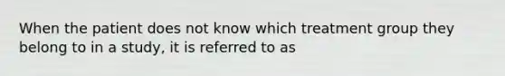 When the patient does not know which treatment group they belong to in a study, it is referred to as