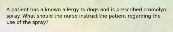 A patient has a known allergy to dogs and is prescribed cromolyn spray. What should the nurse instruct the patient regarding the use of the spray?