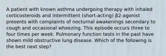 A patient with known asthma undergoing therapy with inhaled corticosteroids and intermittent (short-acting) β2-agonist presents with complaints of nocturnal awakenings secondary to cough and occasional wheezing. This episode occurs three to four times per week. Pulmonary function tests in the past have shown mild obstructive lung disease. Which of the following is the best next step?