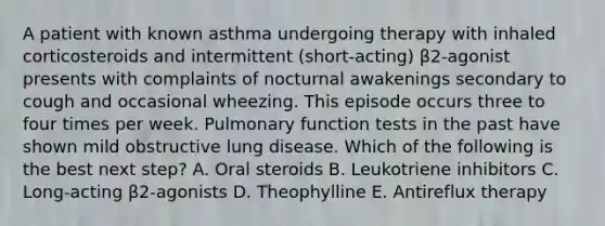 A patient with known asthma undergoing therapy with inhaled corticosteroids and intermittent (short-acting) β2-agonist presents with complaints of nocturnal awakenings secondary to cough and occasional wheezing. This episode occurs three to four times per week. Pulmonary function tests in the past have shown mild obstructive lung disease. Which of the following is the best next step? A. Oral steroids B. Leukotriene inhibitors C. Long-acting β2-agonists D. Theophylline E. Antireflux therapy