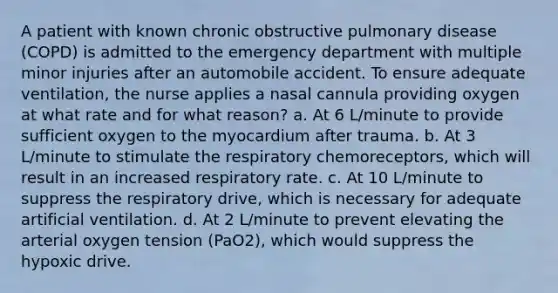 A patient with known chronic obstructive pulmonary disease (COPD) is admitted to the emergency department with multiple minor injuries after an automobile accident. To ensure adequate ventilation, the nurse applies a nasal cannula providing oxygen at what rate and for what reason? a. At 6 L/minute to provide sufficient oxygen to the myocardium after trauma. b. At 3 L/minute to stimulate the respiratory chemoreceptors, which will result in an increased respiratory rate. c. At 10 L/minute to suppress the respiratory drive, which is necessary for adequate artificial ventilation. d. At 2 L/minute to prevent elevating the arterial oxygen tension (PaO2), which would suppress the hypoxic drive.