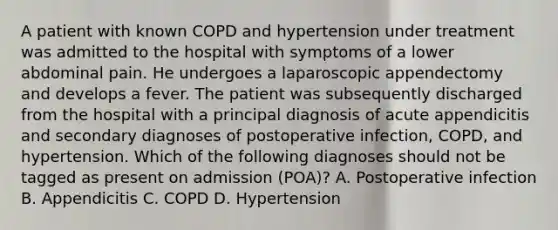 A patient with known COPD and hypertension under treatment was admitted to the hospital with symptoms of a lower abdominal pain. He undergoes a laparoscopic appendectomy and develops a fever. The patient was subsequently discharged from the hospital with a principal diagnosis of acute appendicitis and secondary diagnoses of postoperative infection, COPD, and hypertension. Which of the following diagnoses should not be tagged as present on admission (POA)? A. Postoperative infection B. Appendicitis C. COPD D. Hypertension