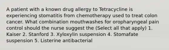 A patient with a known drug allergy to Tetracycline is experiencing stomatitis from chemotherapy used to treat colon cancer. What combination mouthwashes for oropharyngeal pain control should the nurse suggest the (Select all that apply) 1. Kaiser 2. Stanford 3. Xyloxylin suspension 4. Stomafate suspension 5. Listerine antibacterial