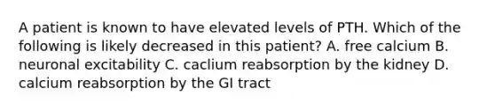 A patient is known to have elevated levels of PTH. Which of the following is likely decreased in this patient? A. free calcium B. neuronal excitability C. caclium reabsorption by the kidney D. calcium reabsorption by the GI tract