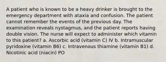 A patient who is known to be a heavy drinker is brought to the emergency department with ataxia and confusion. The patient cannot remember the events of the previous day. The examination reveals nystagmus, and the patient reports having double vision. The nurse will expect to administer which vitamin to this patient? a. Ascorbic acid (vitamin C) IV b. Intramuscular pyridoxine (vitamin B6) c. Intravenous thiamine (vitamin B1) d. Nicotinic acid (niacin) PO