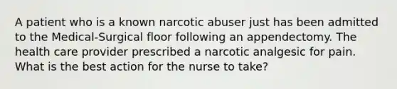 A patient who is a known narcotic abuser just has been admitted to the Medical-Surgical floor following an appendectomy. The health care provider prescribed a narcotic analgesic for pain. What is the best action for the nurse to take?