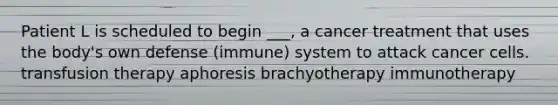 Patient L is scheduled to begin ___, a cancer treatment that uses the body's own defense (immune) system to attack cancer cells. transfusion therapy aphoresis brachyotherapy immunotherapy