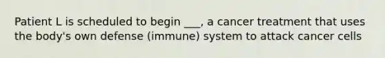 Patient L is scheduled to begin ___, a cancer treatment that uses the body's own defense (immune) system to attack cancer cells