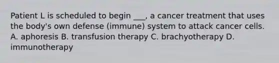 Patient L is scheduled to begin ___, a cancer treatment that uses the body's own defense (immune) system to attack cancer cells. A. aphoresis B. transfusion therapy C. brachyotherapy D. immunotherapy