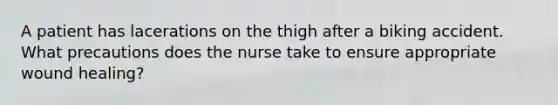 A patient has lacerations on the thigh after a biking accident. What precautions does the nurse take to ensure appropriate wound healing?