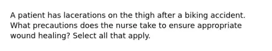 A patient has lacerations on the thigh after a biking accident. What precautions does the nurse take to ensure appropriate wound healing? Select all that apply.