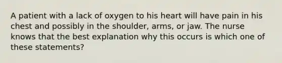 A patient with a lack of oxygen to his heart will have pain in his chest and possibly in the shoulder, arms, or jaw. The nurse knows that the best explanation why this occurs is which one of these statements?