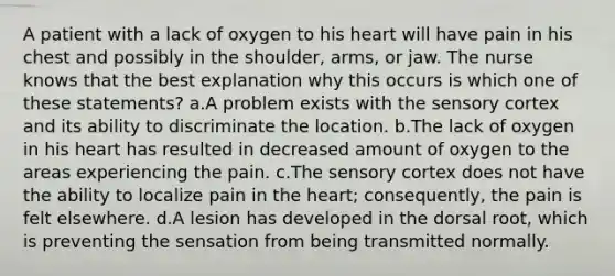 A patient with a lack of oxygen to his heart will have pain in his chest and possibly in the shoulder, arms, or jaw. The nurse knows that the best explanation why this occurs is which one of these statements? a.A problem exists with the sensory cortex and its ability to discriminate the location. b.The lack of oxygen in his heart has resulted in decreased amount of oxygen to the areas experiencing the pain. c.The sensory cortex does not have the ability to localize pain in the heart; consequently, the pain is felt elsewhere. d.A lesion has developed in the dorsal root, which is preventing the sensation from being transmitted normally.