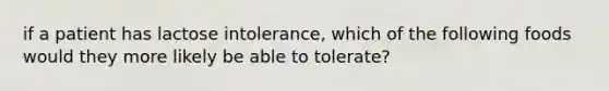 if a patient has lactose intolerance, which of the following foods would they more likely be able to tolerate?