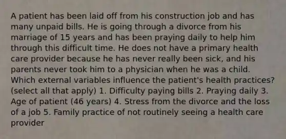 A patient has been laid off from his construction job and has many unpaid bills. He is going through a divorce from his marriage of 15 years and has been praying daily to help him through this difficult time. He does not have a primary health care provider because he has never really been sick, and his parents never took him to a physician when he was a child. Which external variables influence the patient's health practices? (select all that apply) 1. Difficulty paying bills 2. Praying daily 3. Age of patient (46 years) 4. Stress from the divorce and the loss of a job 5. Family practice of not routinely seeing a health care provider